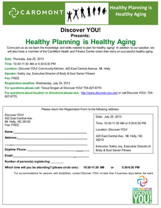 Discover YOU!
Presents:
Healthy Planning is Healthy Aging
Come join us as we learn the knowledge and skills needed to plan for healthy aging! In addition to our speaker, we
will also have a member of the CaroMont Health and Fitness Center share their story on successful healthy aging.
Date: Thursday, July 25, 2013
Time: 10:30-11:30 AM or 5:30-6:30 PM
Location: Discover YOU! Community Kitchen, 420 East Central Avenue, Mt. Holly
Speaker:Kathy Joy, Executive Director of Body & Soul Senior Fitness
Fee:FREE
Registration deadline: Wednesday, July 24, 2013
For questions please call: Tessa Grogan at Discover YOU! 704-827-6770
For questions about location or directions please see: http://www.discover-you.org/ or call Discover YOU!, 704-
827-6770.
Please return the Registration Form to the following address:
Discover YOU!
420 East Central Ave.
Mt. Holly, NC 28120
Fee: FREE
Name:______________________________________________
Address:____________________________________________
___ _______________________________________________
Daytime Phone: _______________________________ ____
Email:______________________________________ ________
Number of person(s) registering:________
Which time will you be attending? (please circle one): 10:30-11:30 AM or 5:30-6:30 PM
For accommodations for persons with disabilities, contact Discover YOU! no later than 5 business days before the event.
Healthy Planning is
Healthy Aging
Date: July 25, 2013
Time: 10:30-11:30 AM or 5:30-6:30 PM
Location: Discover YOU!
420 East Central Ave., Mt. Holly, NC
28210
Instructor: Kathy Joy, Executive Director of
Body & Soul Senior Fitness
 