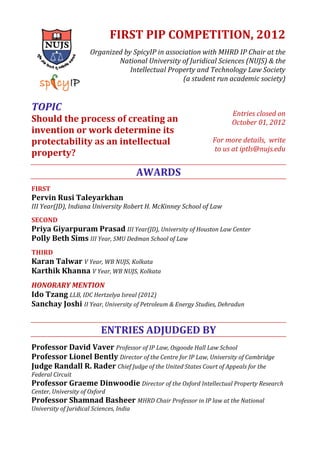 FIRST PIP COMPETITION, 2012
Organized by SpicyIP in association with MHRD IP Chair at the
National University of Juridical Sciences (NUJS) & the
Intellectual Property and Technology Law Society
(a student run academic society)
TOPIC
Should the process of creating an
invention or work determine its
protectability as an intellectual
property?
Entries closed on
October 01, 2012
For more details, write
to us at iptls@nujs.edu
AWARDS
FIRST
Pervin Rusi Taleyarkhan
III Year(JD), Indiana University Robert H. McKinney School of Law
SECOND
Priya Giyarpuram Prasad III Year(JD), University of Houston Law Center
Polly Beth Sims III Year, SMU Dedman School of Law
THIRD
Karan Talwar V Year, WB NUJS, Kolkata
Karthik Khanna V Year, WB NUJS, Kolkata
HONORARY MENTION
Ido Tzang LLB, IDC Hertzelya Isreal (2012)
Sanchay Joshi II Year, University of Petroleum & Energy Studies, Dehradun
ENTRIES ADJUDGED BY
Professor David Vaver Professor of IP Law, Osgoode Hall Law School
Professor Lionel Bently Director of the Centre for IP Law, University of Cambridge
Judge Randall R. Rader Chief Judge of the United States Court of Appeals for the
Federal Circuit
Professor Graeme Dinwoodie Director of the Oxford Intellectual Property Research
Center, University of Oxford
Professor Shamnad Basheer MHRD Chair Professor in IP law at the National
University of Juridical Sciences, India
 