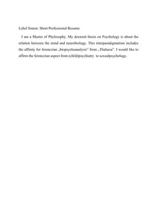 Lehel Simon: Short Professional Resume
I am a Master of Phylosophy. My doctoral thesis on Psychology is about the
relation between the mind and neurobiology. This interparadigmatism includes
the affinity for ferenczian „biopsychoanalysis” from „Thalassa”. I would like to
affirm the ferenczian aspect from (child)psychiatry to sexualpsychology.
 