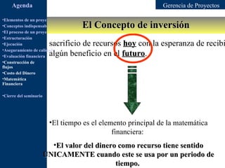 Agenda                                                   Gerencia de Proyectos

•Elementos de un proyecto
                                         El Concepto de inversión
•Conceptos indispensables en dirección de proyectos
•El proceso de un proyecto
•Estructuración
•Ejecución               sacrificio de recursos hoy con la esperanza de recibi
•Aseguramiento de calidad
•Evaluación financiera   algún beneficio en el futuro.
                                                futuro
•Construcción de
flujos
•Costo del Dinero
•Matemática
Financiera

•Cierre del seminario




                         •El tiempo es el elemento principal de la matemática
                                              financiera:
                          •El valor del dinero como recurso tiene sentido
                        UNICAMENTE cuando este se usa por un periodo de
                                              tiempo.
 