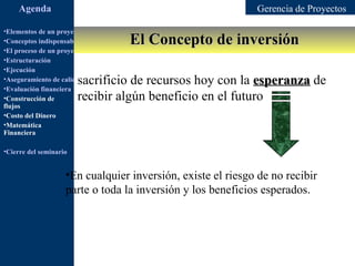 Agenda                                                  Gerencia de Proyectos

•Elementos de un proyecto
                                         El Concepto de inversión
•Conceptos indispensables en dirección de proyectos
•El proceso de un proyecto
•Estructuración
•Ejecución
                        sacrificio de recursos hoy con la esperanza de
•Aseguramiento de calidad
•Evaluación financiera
•Construcción de        recibir algún beneficio en el futuro
flujos
•Costo del Dinero
•Matemática
Financiera

•Cierre del seminario


                    •En cualquier inversión, existe el riesgo de no recibir
                    parte o toda la inversión y los beneficios esperados.
 