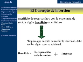 Agenda                                                         Gerencia de Proyectos

•Elementos de un proyecto

                                         El Concepto de inversión
•Conceptos indispensables en dirección de proyectos
•El proceso de un proyecto
•Estructuración
•Ejecución
                        sacrificio de recursos hoy con la esperanza de
•Aseguramiento de calidad
•Evaluación financiera
•Construcción de        recibir algún beneficio en el futuro
flujos
•Costo del Dinero
•Matemática
Financiera

•Cierre del seminario


                                     •Implica que además de recibir la inversión, debe
                                     recibir algún recurso adicional.

                                              Recuperación           Ingreso
                        Beneficio =
                                              de la inversión   +    Intereses
                                                                    adicional
 