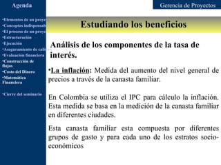Agenda                                                  Gerencia de Proyectos

•Elementos de un proyecto
                                         Estudiando los beneficios
•Conceptos indispensables en dirección de proyectos
•El proceso de un proyecto
•Estructuración
•Ejecución
•Aseguramiento de calidad
                         Análisis de los componentes de la tasa de
•Evaluación financiera   interés.
•Construcción de
flujos
•Costo del Dinero       •La inflación: Medida del aumento del nivel general de
•Matemática
Financiera
                        precios a través de la canasta familiar.
•Cierre del seminario
                        En Colombia se utiliza el IPC para cálculo la inflación.
                        Esta medida se basa en la medición de la canasta familiar
                        en diferentes ciudades.
                        Esta canasta familiar esta compuesta por diferentes
                        grupos de gasto y para cada uno de los estratos socio-
                        económicos
 