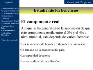 Agenda                                                   Gerencia de Proyectos

•Elementos de un proyecto
                                         Estudiando los beneficios
•Conceptos indispensables en dirección de proyectos
•El proceso de un proyecto
•Estructuración
•Ejecución
•Aseguramiento de calidad
•Evaluación financiera   El componente real
•Construcción de
flujos
•Costo del Dinero
                         Aunque se ha generalizado la suposición de que
•Matemática              este componente oscila entre el 3% y el 4% a
Financiera
                         nivel mundial, este depende de varios factores:
•Cierre del seminario

                        •Las situaciones de liquidez o iliquidez del mercado.
                        •El tamaño de la economía del país.
                        •La capacidad de ahorro
                        •La variabilidad de la inflación.
 