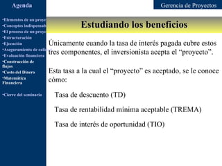 Agenda                                                   Gerencia de Proyectos

•Elementos de un proyecto
                                         Estudiando los beneficios
•Conceptos indispensables en dirección de proyectos
•El proceso de un proyecto
•Estructuración
•Ejecución              Únicamente cuando la tasa de interés pagada cubre estos
•Aseguramiento de calidad
•Evaluación financiera
                        tres componentes, el inversionista acepta el “proyecto”.
•Construcción de
flujos
•Costo del Dinero       Esta tasa a la cual el “proyecto” es aceptado, se le conoce
•Matemática
Financiera
                        cómo:
•Cierre del seminario      Tasa de descuento (TD)

                           Tasa de rentabilidad mínima aceptable (TREMA)

                           Tasa de interés de oportunidad (TIO)
 