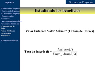 Agenda                                                   Gerencia de Proyectos

•Elementos de un proyecto
                                         Estudiando los beneficios
•Conceptos indispensables en dirección de proyectos
•El proceso de un proyecto
•Estructuración
•Ejecución
•Aseguramiento de calidad
•Evaluación financiera
•Construcción de
flujos
•Costo del Dinero             Valor Futuro = Valor Actual * (1+Tasa de Interés)
•Matemática
Financiera

•Cierre del seminario




                                                     Intereses( I )
                            Tasa de Interés (i) =
                                                  Valor _ Actual (VA)
 