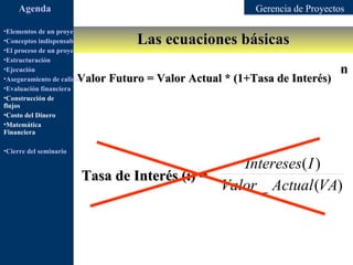 Agenda                                                  Gerencia de Proyectos

•Elementos de un proyecto
                                            Las ecuaciones básicas
•Conceptos indispensables en dirección de proyectos
•El proceso de un proyecto
•Estructuración
•Ejecución                                                                       n
                        Valor Futuro = Valor Actual * (1+Tasa de Interés)
•Aseguramiento de calidad
•Evaluación financiera
•Construcción de
flujos
•Costo del Dinero
•Matemática
Financiera

•Cierre del seminario

                                                  Intereses( I )
                         Tasa de Interés (i) =
                                               Valor _ Actual (VA)
 