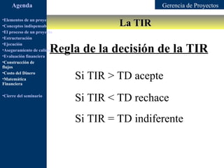 Agenda                                                    Gerencia de Proyectos

                                                      La TIR
•Elementos de un proyecto
•Conceptos indispensables en dirección de proyectos
•El proceso de un proyecto
•Estructuración


                        Regla de la decisión de la TIR
•Ejecución
•Aseguramiento de calidad
•Evaluación financiera
•Construcción de
flujos
•Costo del Dinero
•Matemática                           Si TIR > TD acepte
Financiera

•Cierre del seminario
                                      Si TIR < TD rechace
                                      Si TIR = TD indiferente
 