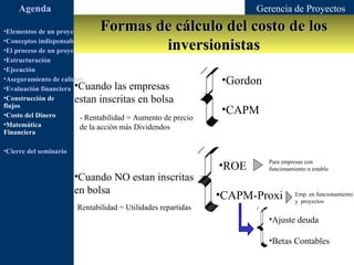 Agenda                                                           Gerencia de Proyectos

•Elementos de un proyecto      Formas de cálculo del costo de los
                                       inversionistas
•Conceptos indispensables en dirección de proyectos
•El proceso de un proyecto
•Estructuración
•Ejecución
•Aseguramiento de calidad                                      •Gordon
•Evaluación financiera •Cuando las empresas
•Construcción de       estan inscritas en bolsa
flujos
•Costo del Dinero
                                                               •CAPM
                         - Rentabilidad = Aumento de precio
•Matemática              de la acción más Dividendos
Financiera

•Cierre del seminario

                                                               •ROE      Para empresas con
                                                                         funcionamiento n estable
                        •Cuando NO estan inscritas
                        en bolsa                               •CAPM-Proxi         Emp. en funcionamiento
                                                                                   y proyectos
                        Rentabilidad = Utilidades repartidas
                                                                         •Ajuste deuda

                                                                         •Betas Contables
 