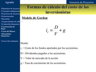 Agenda                                                           Gerencia de Proyectos

•Elementos de un proyecto       Formas de cálculo del costo de los
                                        inversionistas
•Conceptos indispensables en dirección de proyectos
•El proceso de un proyecto
•Estructuración
•Ejecución               Modelo de Gordon
•Aseguramiento de calidad
•Evaluación financiera
•Construcción de
                                                          D
flujos
•Costo del Dinero                                     ic = + g
•Matemática
Financiera
                                                          V
•Cierre del seminario
                        Donde:
                        ic = Costo de los fondos aportados por los accionistas.
                        D = Dividendos pagados a los accionistas.
                        V = Valor de mercado de la acción
                        g = Tasa de crecimiento de los accionistas
 