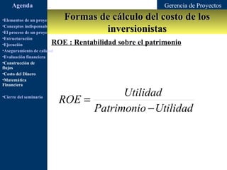 Agenda                                               Gerencia de Proyectos

•Elementos de un proyecto       Formas de cálculo del costo de los
                                        inversionistas
•Conceptos indispensables en dirección de proyectos
•El proceso de un proyecto
•Estructuración
•Ejecución               ROE : Rentabilidad sobre el patrimonio
•Aseguramiento de calidad
•Evaluación financiera
•Construcción de
flujos
•Costo del Dinero
•Matemática
Financiera

                                         Utilidad
•Cierre del seminario
                             ROE =
                                   Patrimonio − Utilidad
 