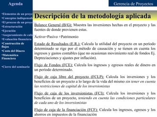Agenda                                                               Gerencia de Proyectos

                        Descripción de la metodología aplicada
•Elementos de un proyecto
•Conceptos indispensables en dirección de proyectos
•El proceso de un proyecto
•Estructuración         Balance General (B/G): Muestra las inversiones hechas en el proyecto y las
•Ejecución              fuentes de donde provienen estas.
•Aseguramiento de calidad
                        Activo=Pasivo +Patrimonio
•Evaluación financiera
•Construcción de        Estado de Resultados (E.R.): Calcula la utilidad del proyecto en un período
flujos
•Costo del Dinero
                        determinado se rige por el método de causación y se tienen en cuenta los
•Matemática             ingresos y gastos contables (que no ocasionan movimiento real de fondos Ej.
Financiera              Depreciaciones y ajustes por inflación).

•Cierre del seminario   Flujo de Fondos (FCE): Calcula los ingresos y egresos reales de dinero en
                        un período determinado.
                        Flujo de caja libre del proyecto (FCLP): Calcula los inversiones y los
                        beneficios de un proyecto a lo largo de la vida del mismo sin tener en cuenta
                        las restricciones de capital de los inversionistas
                        Flujo de caja de los inversionistas (FCI): Calcula los inversiones y los
                        beneficios de un proyecto, teniendo en cuenta las condiciones particulares
                        de cada uno de los inversionistas
                        Flujo de caja de la financiación (FCF): Calcula los ingresos, egresos y los
                        ahorros en impuestos de la financiación
 
