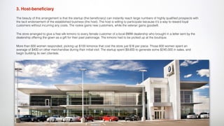 3. Host-beneﬁciary
The beauty of this arrangement is that the startup (the beneﬁciary) can instantly reach large numbers of highly qualiﬁed prospects with
the tacit endorsement of the established business (the host). The host is willing to participate because it's a way to reward loyal
customers without incurring any costs. The rookie gains new customers, while the veteran gains goodwill.
The store arranged to give a free silk kimono to every female customer of a local BMW dealership who brought in a letter sent by the
dealership offering the gown as a gift for their past patronage. The kimono had to be picked up at the boutique.
More than 600 women responded, picking up $100 kimonos that cost the store just $16 per piece. Those 600 women spent an
average of $400 on other merchandise during their initial visit. The startup spent $9,600 to generate some $240,000 in sales, and
begin building its own clientele.
 