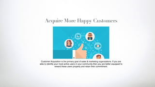 Acquire More Happy Customers
Customer Acquisition is the primary goal of sales & marketing organizations. If you are
able to identify your most active users in your community then you are better equipped to
reward these users properly and retain their commitment.
 