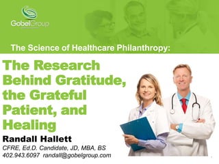 1
The Research
Behind Gratitude,
the Grateful
Patient, and
Healing
The Science of Healthcare Philanthropy:
Randall Hallett
CFRE, Ed.D. Candidate, JD, MBA, BS
402.943.6097 randall@gobelgroup.com
 