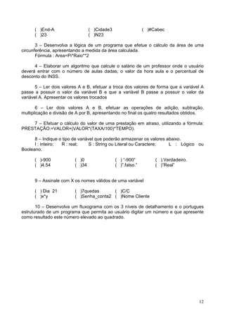 ( )End-A
( )23

( )Cidade3
( )N23

( )#Cabec

3 – Desenvolva a lógica de um programa que efetue o cálculo da área de uma
circunferência, apresentando a medida da área calculada.
Fórmula : Area=Pi*Raio**2
4 – Elaborar um algoritmo que calcule o salário de um professor onde o usuário
deverá entrar com o número de aulas dadas, o valor da hora aula e o percentual de
desconto do INSS.
5 – Ler dois valores A e B, efetuar a troca dos valores de forma que a variável A
passe a possuir o valor da variável B e que a variável B passe a possuir o valor da
variável A. Apresentar os valores trocados
6 – Ler dois valores A e B, efetuar as operações de adição, subtração,
multiplicação e divisão de A por B, apresentando no final os quatro resultados obtidos.
7 – Efetuar o cálculo do valor de uma prestação em atraso, utilizando a fórmula:
PRESTAÇÃO:=VALOR+(VALOR*(TAXA/100)*TEMPO).
8 – Indique o tipo de variável que poderão armazenar os valores abaixo.
I : inteiro;
R : real;
S : String ou Literal ou Caractere;
L : Lógico ou
Booleano.
( )-900
( )4.54

( )0
( )34

( ) “-900”
( )”.falso.”

( ).Verdadeiro.
( )”Real”

9 – Assinale com X os nomes válidos de uma variável
( ) Dia 21
( )x*y

( )7quedas
( )C/C
( )Senha_conta2 ( )Nome Cliente

10 – Desenvolva um fluxograma com os 3 níveis de detalhamento e o portugues
estruturado de um programa que permita ao usuário digitar um número e que apresente
como resultado este número elevado ao quadrado.

12

 