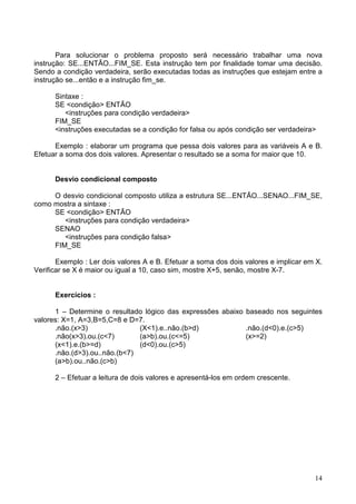 Para solucionar o problema proposto será necessário trabalhar uma nova
instrução: SE...ENTÃO...FIM_SE. Esta instrução tem por finalidade tomar uma decisão.
Sendo a condição verdadeira, serão executadas todas as instruções que estejam entre a
instrução se...então e a instrução fim_se.
Sintaxe :
SE <condição> ENTÃO
<instruções para condição verdadeira>
FIM_SE
<instruções executadas se a condição for falsa ou após condição ser verdadeira>
Exemplo : elaborar um programa que pessa dois valores para as variáveis A e B.
Efetuar a soma dos dois valores. Apresentar o resultado se a soma for maior que 10.

Desvio condicional composto
O desvio condicional composto utiliza a estrutura SE...ENTÃO...SENAO...FIM_SE,
como mostra a sintaxe :
SE <condição> ENTÃO
<instruções para condição verdadeira>
SENAO
<instruções para condição falsa>
FIM_SE
Exemplo : Ler dois valores A e B. Efetuar a soma dos dois valores e implicar em X.
Verificar se X é maior ou igual a 10, caso sim, mostre X+5, senão, mostre X-7.

Exercícios :
1 – Determine o resultado lógico das expressões abaixo baseado nos seguintes
valores: X=1, A=3,B=5,C=8 e D=7.
.não.(x>3)
(X<1).e..não.(b>d)
.não.(d<0).e.(c>5)
.não(x>3).ou.(c<7)
(a>b).ou.(c<=5)
(x>=2)
(x<1).e.(b>=d)
(d<0).ou.(c>5)
.não.(d>3).ou..não.(b<7)
(a>b).ou..não.(c>b)
2 – Efetuar a leitura de dois valores e apresentá-los em ordem crescente.

14

 