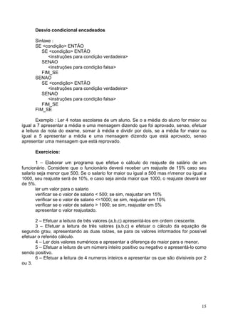 Desvio condicional encadeados
Sintaxe :
SE <condição> ENTÃO
SE <condição> ENTÃO
<instruções para condição verdadeira>
SENAO
<instruções para condição falsa>
FIM_SE
SENAO
SE <condição> ENTÃO
<instruções para condição verdadeira>
SENAO
<instruções para condição falsa>
FIM_SE
FIM_SE
Exemplo : Ler 4 notas escolares de um aluno. Se o a média do aluno for maior ou
igual a 7 apresentar a média e uma mensagem dizendo que foi aprovado, senao, efetuar
a leitura da nota do exame, somar à média e dividir por dois, se a média for maior ou
igual a 5 apresentar a média e uma mensagem dizendo que está aprovado, senao
apresentar uma mensagem que está reprovado.
Exercícios:
1 – Elaborar um programa que efetue o cálculo do reajuste de salário de um
funcionário. Considere que o funcionário deverá receber um reajuste de 15% caso seu
salario seja menor que 500. Se o salario for maior ou igual a 500 mas nmenor ou igual a
1000, seu reajuste será de 10%, e caso seja ainda maior que 1000, o reajuste deverá ser
de 5%.
ler um valor para o salario
verificar se o valor de salario < 500; se sim, reajustar em 15%
verificar se o valor de salario <=1000; se sim, reajustar em 10%
verificar se o valor de salario > 1000; se sim, reajustar em 5%
apresentar o valor reajustado.
2 – Efetuar a leitura de três valores (a,b,c) apresentá-los em ordem crescente.
3 – Efetuar a leitura de três valores (a,b,c) e efetuar o cálculo da equação de
segundo grau, apresentando as duas raízes, se para os valores informados for possível
efetuar o referido cálculo.
4 – Ler dois valores numéricos e apresentar a diferença do maior para o menor.
5 – Efetuar a leitura de um número inteiro positivo ou negativo e apresentá-lo como
sendo positivo.
6 – Efetuar a leitura de 4 numeros inteiros e apresentar os que são divisiveis por 2
ou 3.

15

 