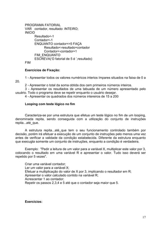 PROGRAMA FATORIAL
VAR contador, resultado: INTEIRO;
INICIO
Resultado<-1
Contador<-1
ENQUANTO contador<=5 FAÇA
Resultado<-resultado+contador
Contador<-contador+1
FIM_ENQUANTO
ESCREVA(‘O fatorial de 5 é ’,resultado)
FIM
Exercícios de Fixação:
1 - Apresentar todos os valores numéricos interios ímpares situados na faixa de 0 a
20.
2 - Apresentar o total da soma obtida dos cem primeiros números inteiros.
3 - Apresentar os resutlados de uma tabuada de um número apresentado pelo
usuário. Todo o programa deve se repetir enquanto o usuário desejar.
4 - Apresentar os quadrados dos números intereiros de 15 a 200
Looping com teste lógico no fim

Caracteriza-se por uma estrutura que efetua um teste lógico no fim de um looping,
denominada repita, sendo conseguida com a utilização do conjunto de instruções
repita...até_que.
A estrutura repita...até_que tem o seu funcionamento controlado também por
decisão, porém irá efetuar a execução de um conjunto de instruções pelo menos uma vez
antes de verificar a validade da condição estabelecida. Diferente da estrutura enquanto
que execugta somente um conjunto de instruções, enquanto a condição é verdadeira.
Exemplo: "Pedir a leitura de um valor para a variável X, multiplicar este valor por 3,
colocando o resultado em uma variável R e apresentar o valor. Tudo isso deverá ser
repetido por 5 vezes".
Criar uma variável contador;
Ler um valor para a variável X;
Efetuar a multiplicação do valor de X por 3, implicando o resultador em R;
Apresentar o valor calculado contido na variável R;
Acrescentar 1 ao contador;
Repetir os passos 2,3,4 e 5 até que o contador seja maior que 5.

Exercícios:

17

 