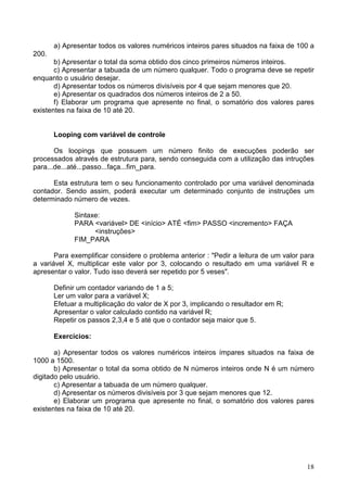 a) Apresentar todos os valores numéricos inteiros pares situados na faixa de 100 a
200.
b) Apresentar o total da soma obtido dos cinco primeiros números inteiros.
c) Apresentar a tabuada de um número qualquer. Todo o programa deve se repetir
enquanto o usuário desejar.
d) Apresentar todos os números divisíveis por 4 que sejam menores que 20.
e) Apresentar os quadrados dos números inteiros de 2 a 50.
f) Elaborar um programa que apresente no final, o somatório dos valores pares
existentes na faixa de 10 até 20.

Looping com variável de controle
Os loopings que possuem um número finito de execuções poderão ser
processados através de estrutura para, sendo conseguida com a utilização das intruções
para...de...até...passo...faça...fim_para.
Esta estrutura tem o seu funcionamento controlado por uma variável denominada
contador. Sendo assim, poderá executar um determinado conjunto de instruções um
determinado número de vezes.
Sintaxe:
PARA <variável> DE <início> ATÉ <fim> PASSO <incremento> FAÇA
<instruções>
FIM_PARA
Para exemplificar considere o problema anterior : "Pedir a leitura de um valor para
a variável X, multiplicar este valor por 3, colocando o resultado em uma variável R e
apresentar o valor. Tudo isso deverá ser repetido por 5 veses".
Definir um contador variando de 1 a 5;
Ler um valor para a variável X;
Efetuar a multiplicação do valor de X por 3, implicando o resultador em R;
Apresentar o valor calculado contido na variável R;
Repetir os passos 2,3,4 e 5 até que o contador seja maior que 5.
Exercícios:
a) Apresentar todos os valores numéricos inteiros ímpares situados na faixa de
1000 a 1500.
b) Apresentar o total da soma obtido de N números inteiros onde N é um número
digitado pelo usuário.
c) Apresentar a tabuada de um número qualquer.
d) Apresentar os números divisíveis por 3 que sejam menores que 12.
e) Elaborar um programa que apresente no final, o somatório dos valores pares
existentes na faixa de 10 até 20.

18

 