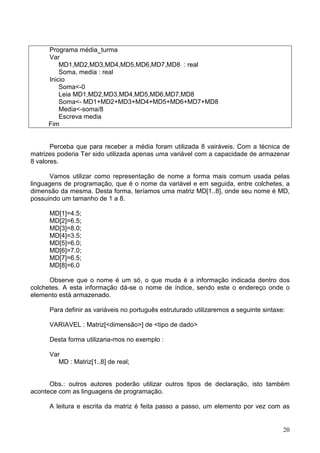 Programa média_turma
Var
MD1,MD2,MD3,MD4,MD5,MD6,MD7,MD8 : real
Soma, media : real
Inicio
Soma<-0
Leia MD1,MD2,MD3,MD4,MD5,MD6,MD7,MD8
Soma<- MD1+MD2+MD3+MD4+MD5+MD6+MD7+MD8
Media<-soma/8
Escreva media
Fim

Perceba que para receber a média foram utilizada 8 vairáveis. Com a técnica de
matrizes poderia Ter sido utilizada apenas uma variável com a capacidade de armazenar
8 valores.
Vamos utilizar como representação de nome a forma mais comum usada pelas
linguagens de programação, que é o nome da variável e em seguida, entre colchetes, a
dimensão da mesma. Desta forma, teríamos uma matriz MD[1..8], onde seu nome é MD,
possuindo um tamanho de 1 a 8.
MD[1]=4.5;
MD[2]=6.5;
MD[3]=8.0;
MD[4]=3.5;
MD[5]=6.0;
MD[6]=7.0;
MD[7]=6.5;
MD[8]=6.0
Observe que o nome é um só, o que muda é a informação indicada dentro dos
colchetes. A esta informação dá-se o nome de índice, sendo este o endereço onde o
elemento está armazenado.
Para definir as variáveis no português estruturado utilizaremos a seguinte sintaxe:
VARIAVEL : Matriz[<dimensão>] de <tipo de dado>
Desta forma utilizaria-mos no exemplo :
Var
MD : Matriz[1..8] de real;

Obs.: outros autores poderão utilizar outros tipos de declaração, isto também
acontece com as linguagens de programação.
A leitura e escrita da matriz é feita passo a passo, um elemento por vez com as

20

 