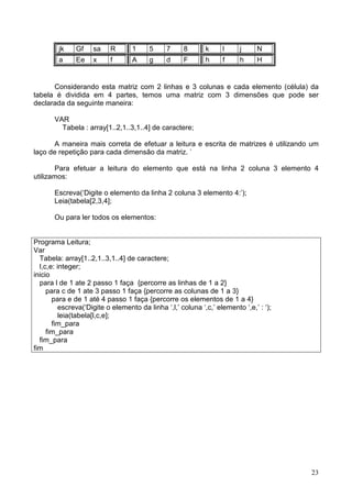 jk

Gf

sa

R

1

5

7

8

k

l

j

N

a

Ee

x

f

A

g

d

F

h

f

h

H

Considerando esta matriz com 2 linhas e 3 colunas e cada elemento (célula) da
tabela é dividida em 4 partes, temos uma matriz com 3 dimensões que pode ser
declarada da seguinte maneira:
VAR
Tabela : array[1..2,1..3,1..4] de caractere;
A maneira mais correta de efetuar a leitura e escrita de matrizes é utilizando um
laço de repetição para cada dimensão da matriz. `
Para efetuar a leitura do elemento que está na linha 2 coluna 3 elemento 4
utilizamos:
Escreva(‘Digite o elemento da linha 2 coluna 3 elemento 4:’);
Leia(tabela[2,3,4];
Ou para ler todos os elementos:

Programa Leitura;
Var
Tabela: array[1..2,1..3,1..4] de caractere;
l,c,e: integer;
inicio
para l de 1 ate 2 passo 1 faça {percorre as linhas de 1 a 2}
para c de 1 ate 3 passo 1 faça {percorre as colunas de 1 a 3}
para e de 1 até 4 passo 1 faça {percorre os elementos de 1 a 4}
escreva(‘Digite o elemento da linha ‘,l,’ coluna ‘,c,’ elemento ‘,e,’ : ‘);
leia(tabela[l,c,e];
fim_para
fim_para
fim_para
fim

23

 