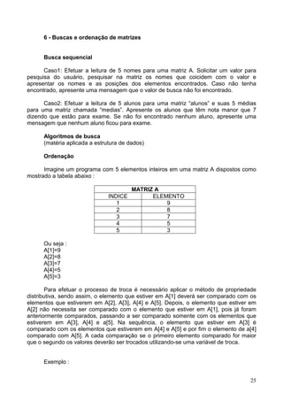 6 - Buscas e ordenação de matrizes

Busca sequencial
Caso1: Efetuar a leitura de 5 nomes para uma matriz A. Solicitar um valor para
pesquisa do usuário, pesquisar na matriz os nomes que coicidem com o valor e
apresentar os nomes e as posições dos elementos encontrados. Caso não tenha
encontrado, apresente uma mensagem que o valor de busca não foi encontrado.
Caso2: Efetuar a leitura de 5 alunos para uma matriz “alunos” e suas 5 médias
para uma matriz chamada “medias”. Apresente os alunos que têm nota manor que 7
dizendo que estão para exame. Se não foi encontrado nenhum aluno, apresente uma
mensagem que nenhum aluno ficou para exame.
Algoritmos de busca
(matéria aplicada a estrutura de dados)
Ordenação
Imagine um programa com 5 elementos inteiros em uma matriz A dispostos como
mostrado a tabela abaixo :
MATRIZ A
INDICE
ELEMENTO
1
9
2
8
3
7
4
5
5
3
Ou seja :
A[1]=9
A[2]=8
A[3]=7
A[4]=5
A[5]=3
Para efetuar o processo de troca é necessário aplicar o método de propriedade
distributiva, sendo assim, o elemento que estiver em A[1] deverá ser comparado com os
elementos que estiverem em A[2], A[3], A[4] e A[5]. Depois, o elemento que estiver em
A[2] não necessita ser comparado com o elemento que estiver em A[1], pois já foram
anteriormente comparados, passando a ser comparado somente com os elementos que
estiverem em A[3], A[4] e a[5]. Na sequência, o elemento que estiver em A[3] é
comparado com os elementos que estiverem em A[4] e A[5] e por fim o elemento de a[4]
comparado com A[5]. A cada comparação se o primeiro elemento comparado for maior
que o segundo os valores deverão ser trocados utilizando-se uma variável de troca.

Exemplo :
25

 