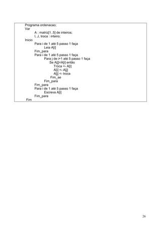 Programa ordenacao;
Var
A : matriz[1..5] de inteiros;
I, J, troca : inteiro;
Inicio
Para i de 1 até 5 passo 1 faça
Leia A[i]
Fim_para
Para i de 1 até 5 passo 1 faça
Para j de i+1 até 5 passo 1 faça
Se A[j]<A[i] então
Troca <- A[i]
A[i] <- A[j]
A[j] <- troca
Fim_se
Fim_para
Fim_para
Para i de 1 até 5 passo 1 faça
Escreva A[i]
Fim_para
Fim

26

 