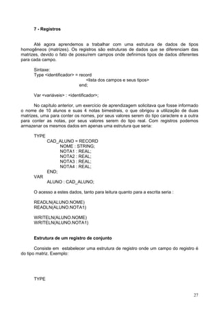 7 - Registros

Até agora aprendemos a trabalhar com uma estrutura de dados de tipos
homogêneos (matrizes). Os registros são estruturas de dados que se diferenciam das
matrizes, devido o fato de possuírem campos onde definimos tipos de dados diferentes
para cada campo.
Sintaxe:
Type <identificador> = record
<lista dos campos e seus tipos>
end;
Var <variáveis> : <identificador>;
No capítulo anterior, um exercício de aprendizagem solicitava que fosse informado
o nome de 10 alunos e suas 4 notas bimestrais, o que obrigou a utilização de duas
matrizes, uma para conter os nomes, por seus valores serem do tipo caractere e a outra
para conter as notas, por seus valores serem do tipo real. Com registros podemos
armazenar os mesmos dados em apenas uma estrutura que seria:
TYPE
CAD_ALUNO = RECORD
NOME : STRING;
NOTA1 : REAL;
NOTA2 : REAL;
NOTA3 : REAL;
NOTA4 : REAL;
END;
VAR
ALUNO : CAD_ALUNO;
O acesso a estes dados, tanto para leitura quanto para a escrita seria :
READLN(ALUNO.NOME)
READLN(ALUNO.NOTA1)
WRITELN(ALUNO.NOME)
WRITELN(ALUNO.NOTA1)

Estrutura de um registro de conjunto
Consiste em estabelecer uma estrutura de registro onde um campo do registro é
do tipo matriz. Exemplo:

TYPE

27

 