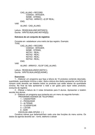 CAD_ALUNO = RECORD
CODIGO : INTEGER;
NOME : STRING;
NOTAS : ARRAY[1..4] OF REAL;
END;
VAR
ALUNO : CAD_ALUNO;
Leitura : READLN(ALUNO.NOTAS[1]);
Escrita : WRITELN(ALUNO.NOTAS[2]);
Estrutura de um conjunto de registros
Consiste em estabelecer uma matriz de tipo registro. Exemplo:
TYPE
CAD_ALUNO = RECORD
CODIGO : INTEGER;
NOME : STRING;
NOTA1 : REAL;
NOTA2 : REAL;
NOTA3 : REAL;
NOTA4 : REAL;
END;
VAR
ALUNO : ARRAY[1..10] OF CAD_ALUNO;
Leitura : READLN(ALUNO[1].NOTA1);
Escrita : WRITELN(ALUNO[2].NOME);
Exercícios:
1 – Elaborar um programa que faça a leitura de 10 produtos contendo descrição,
quantidade, quantidade mínima e valor. Após a leitura dos dados apresentar uma ficha de
compra onde deverão ser listados todos os produtos que estão abaixo da quantidade
mínima. No final da lista apresentar o total a ser gasto para repor estes produtos.
{conjunto de registro}
2 - Efetuar a leitura de 4 notas bimestrais para 8 alunos. Apresentar o boletim
escolar dos alunos.
3 – Elaborar um programa que contenha em um menu do seguinte formato :
PROGRAMA AGENDA DE TELEFONES
1 – CADASTRAR
2 – PESQUISAR
3 – ALTERAR
4 – CLASSIFICAR
5 – LISTAR
6 - SAIR
ESCOLHA UMA OPÇÃO : [ ]
Construa rotinas que desempenham cada uma das funções do menu acima. Os
dados da agenda deverão ser : nome, telefone e celular

28

 