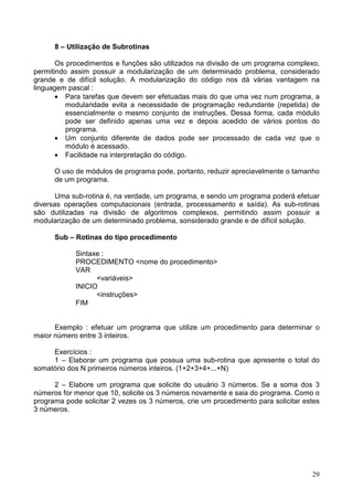 8 – Utilização de Subrotinas
Os procedimentos e funções são utilizados na divisão de um programa complexo,
permitindo assim possuir a modularização de um determinado problema, considerado
grande e de difícil solução. A modularização do código nos dá várias vantagem na
linguagem pascal :
• Para tarefas que devem ser efetuadas mais do que uma vez num programa, a
modularidade evita a necessidade de programação redundante (repetida) de
essencialmente o mesmo conjunto de instruções. Dessa forma, cada módulo
pode ser definido apenas uma vez e depois acedido de vários pontos do
programa.
• Um conjunto diferente de dados pode ser processado de cada vez que o
módulo é acessado.
• Facilidade na interpretação do código.
O uso de módulos de programa pode, portanto, reduzir apreciavelmente o tamanho
de um programa.
Uma sub-rotina é, na verdade, um programa, e sendo um programa poderá efetuar
diversas operações computacionais (entrada, processamento e saída). As sub-rotinas
são dutilizadas na divisão de algoritmos complexos, permitindo assim possuir a
modularização de um determinado problema, sonsiderado grande e de difícil solução.
Sub – Rotinas do tipo procedimento
Sintaxe :
PROCEDIMENTO <nome do procedimento>
VAR
<variáveis>
INICIO
<instruções>
FIM

Exemplo : efetuar um programa que utilize um procedimento para determinar o
maior número entre 3 inteiros.
Exercícios :
1 – Elaborar um programa que possua uma sub-rotina que apresente o total do
somatório dos N primeiros números inteiros. (1+2+3+4+...+N)
2 – Elabore um programa que solicite do usuário 3 números. Se a soma dos 3
números for menor que 10, solicite os 3 números novamente e saia do programa. Como o
programa pode solicitar 2 vezes os 3 números, crie um procedimento para solicitar estes
3 números.

29

 