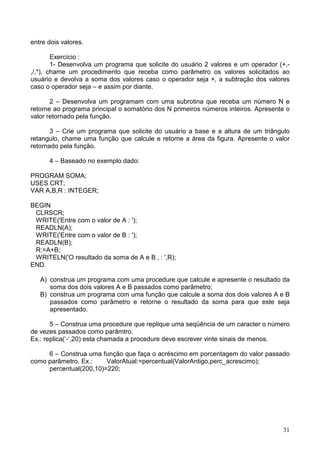 entre dois valores.
Exercício :
1- Desenvolva um programa que solicite do usuário 2 valores e um operador (+,,/,*), chame um procedimento que receba como parâmetro os valores solicitados ao
usuário e devolva a soma dos valores caso o operador seja +, a subtração dos valores
caso o operador seja – e assim por diante.
2 – Desenvolva um programam com uma subrotina que receba um número N e
retorne ao programa principal o somatório dos N primeiros números inteiros. Apresente o
valor retornado pela função.
3 – Crie um programa que solicite do usuário a base e a altura de um triângulo
retangulo, chame uma função que calcule e retorne a área da figura. Apresente o valor
retornado pela função.
4 – Baseado no exemplo dado:
PROGRAM SOMA;
USES CRT;
VAR A,B,R : INTEGER;
BEGIN
CLRSCR;
WRITE('Entre com o valor de A : ');
READLN(A);
WRITE('Entre com o valor de B : ');
READLN(B);
R:=A+B;
WRITELN('O resultado da soma de A e B ‚ : ',R);
END.
A) construa um programa com uma procedure que calcule e apresente o resultado da
soma dos dois valores A e B passados como parâmetro;
B) construa um programa com uma função que calcule a soma dos dois valores A e B
passados como parâmetro e retorne o resultado da soma para que este seja
apresentado.
5 – Construa uma procedure que replique uma seqüência de um caracter o número
de vezes passados como parâmtro.
Ex.: replica(‘-‘,20) esta chamada a procedure deve escrever vinte sinais de menos.
6 – Construa uma função que faça o acréscimo em porcentagem do valor passado
como parâmetro. Ex.:
ValorAtual:=percentual(ValorAntigo,perc_acrescimo);
percentual(200,10)=220;

31

 