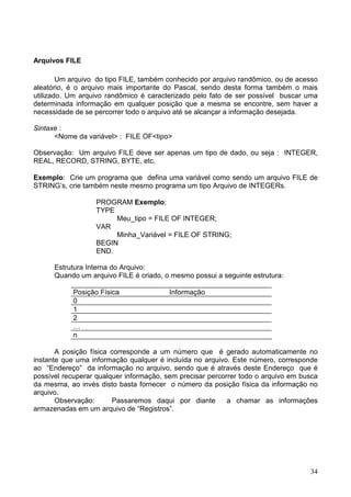 Arquivos FILE
Um arquivo do tipo FILE, também conhecido por arquivo randômico, ou de acesso
aleatório, é o arquivo mais importante do Pascal, sendo desta forma também o mais
utilizado. Um arquivo randômico é caracterizado pelo fato de ser possível buscar uma
determinada informação em qualquer posição que a mesma se encontre, sem haver a
necessidade de se percorrer todo o arquivo até se alcançar a informação desejada.
Sintaxe :
<Nome da variável> : FILE OF<tipo>
Observação: Um arquivo FILE deve ser apenas um tipo de dado, ou seja : INTEGER,
REAL, RECORD, STRING, BYTE, etc.
Exemplo: Crie um programa que defina uma variável como sendo um arquivo FILE de
STRING’s, crie também neste mesmo programa um tipo Arquivo de INTEGERs.
PROGRAM Exemplo;
TYPE
Meu_tipo = FILE OF INTEGER;
VAR
Minha_Variável = FILE OF STRING;
BEGIN
END.
Estrutura Interna do Arquivo:
Quando um arquivo FILE é criado, o mesmo possui a seguinte estrutura:
Posição Física
0
1
2
…
n

Informação

A posição física corresponde a um número que é gerado automaticamente no
instante que uma informação qualquer é incluída no arquivo. Este número, corresponde
ao “Endereço” da informação no arquivo, sendo que é através deste Endereço que é
possível recuperar qualquer informação, sem precisar percorrer todo o arquivo em busca
da mesma, ao invés disto basta fornecer o número da posição física da informação no
arquivo.
Observação:
Passaremos daqui por diante
a chamar as informações
armazenadas em um arquivo de “Registros”.

34

 