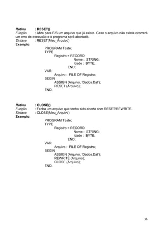 Rotina
: RESET()
Função
: Abre para E/S um arquivo que já exista. Caso o arquivo não exista ocorrerá
um erro de execução e o programa será abortado.
Sintaxe
: RESET(Meu_Arquivo)
Exemplo:
PROGRAM Teste;
TYPE
Registro = RECORD
Nome : STRING;
Idade : BYTE;
END;
VAR
Arquivo : FILE OF Registro;
BEGIN
ASSIGN (Arquivo, ’Dados.Dat’);
RESET (Arquivo);
END.

Rotina
Função
Sintaxe
Exemplo:

: CLOSE()
: Fecha um arquivo que tenha sido aberto com RESETREWRITE.
: CLOSE(Meu_Arquivo)
PROGRAM Teste;
TYPE
Registro = RECORD
Nome : STRING;
Idade : BYTE;
END;
VAR
Arquivo : FILE OF Registro;
BEGIN
ASSIGN (Arquivo, ’Dados.Dat’);
REWRITE (Arquivo);
CLOSE (Arquivo);
END.

36

 