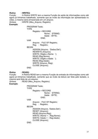 Rotina
: WRITE()
Função
: A Rotina WRITE tem a mesma Função de saída de informações como até
agora já tínhamos trabalhado, somente que ao invés da informação ser apresentada no
vídeo, a mesma será armazenada em um arquivo.
Sintaxe
: WRITE (Meu_Arquivo, Registro)
Exemplo:
PROGRAM Teste;
TYPE
Registro = RECORD
Nome : STRING;
Idade : BYTE;
END;
VAR
Arquivo : FILE OF Registro;
Reg : Registro;
BEGIN
ASSIGN (Arquivo, ‘Dados.Dat’);
REWRITE (Arquivo);
WRITE (‘Digite o Nome: ‘);
READ (Reg.Nome);
WRITE (‘Digite a Idade: ‘);
READ (Reg.Idade);
WRITE (Arquivo, Reg);
CLOSE (Arquivo);
END.
Rotina
: READ()
Função
: A Rotina READ tem a mesma Função de entrada de informações como até
agora já tínhamos trabalhado, somente que ao invés da leitura ser feita pelo teclado, a
mesma será feita de um arquivo.
Sintaxe
: READ (Meu_Arquivo, Registro)
Exemplo:
PROGRAM Teste;
TYPE
Registro = RECORD
Nome : STRING;
Idade : BYTE;
END;
VAR
Arquivo : FILE OF Registro;
Reg : Registro;
BEGIN
ASSIGN (Arquivo, ‘Dados.Dat’);
RESET (Arquivo);
READ (Arquivo,Reg);
WRITE (‘Nome = ‘, Reg.Nome);
WRITE (‘Idade = ‘, Reg.Idade);
CLOSE (Arquivo);
END.

37

 