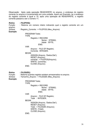 Observação: Após cada operação READ/WRITE no arquivo, o endereço do registro
corrente no arquivo é incrementado em uma unidade. Assim por Exemplo, se o endereço
do registro corrente é igual a 10, após uma operação de READ/WRITE, o registro
corrente passará a ser o número 11.
Rotina
Função
arquivo.
Sintaxe
Exemplo:

: FILEPOS()
: Retorna um número inteiro indicando qual o registro corrente em um
: Registro_Corrente : = FILEPOS (Meu_Arquivo)
PROGRAM Teste;
TYPE
Registro = RECORD
Nome : STRING;
Idade : BYTE;
END;
VAR
Arquivo : FILE OF Registro;
Corrente: INTEGER;
BEGIN
ASSIGN (Arquivo, ‘Dados.Dat’);
RESET (Arquivo);
corrente : = FILEPOS(Arquivo);
WRITE (corrente);
CLOSE (Arquivo);
END.

Rotina
Função
Sintaxe
Exemplo:

: FILESIZE()
: Retorna quantos registro existem armazenados no arquivo.
: Tamanho_Arquivo : = FILESIZE (Meu_Arquivo)
PROGRAM Teste;
TYPE
Registro = RECORD
Nome : STRING;
Idade : BYTE;
END;
VAR
Arquivo : FILE OF Registro;
Total : INTEGER;
BEGIN
ASSIGN (Arquivo, ‘Dados.Dat’);
RESET (Arquivo);
Total : = FILESIZE (Arquivo);
WRITE (Total);
CLOSE (Arquivo);
END.

38

 