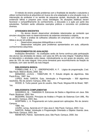 O método de ensino propõe problemas com a finalidade de desafiar o estudante a
utilizar conhecimentos já adquiridos em busca de uma adaptação a uma situação nova. A
intervenção do professor é no sentido de pequenas ajudas, devolução de questões,
evidenciar falhas e preparar para novas estratégias. As situações didáticas devem
favorecer o compartilhamento do conhecimento, a discussão e a ação por parte dos
estudantes. Também serão utilizados exemplos práticos e concretos em problemas
diversos.
ATIVIDADES DISCENTES
•
Os alunos devem desenvolver atividades relacionadas ao conteúdo que
simulam situações reais no desenvolvimento de sistemas orientados a objetos.
•
Fazer a análise de softwares utilizados em empresas com intuito de criar
idéias e as por em prática.
•
Desenvolver pesquisas bibliográficas e on-line.
•
Desenvolver soluções para problemas apresentados em aula, utilizando
conhecimentos adquiridos.
PROCEDIMENTOS DE AVALIAÇÃO
Avaliações Bimestrais - As avaliações serão de forma contínua pela participação
dos alunos nas atividades de classe, com peso de 30% da nota integral. Trabalhos feitos
no laboratório e atividades extra classe, individualmente ou em grupo de estudos, com
peso de 10% da nota integral. Uma prova bimestral para reconhecimento da fixação do
conteúdo, com valor de 60% da nota integral.
BIBLIOGRAFIA BÁSICA
FORBELLONE, A. L. V. ; EBERSPACHER, H. F. Lógica de programação. 2.ed.
São Paulo: Makron Books, 2000. 3ex.
MANZANO, J.A.N.G. ; YAMATUMI, W. Y. Estudo dirigido de algoritmos. São
Paulo:Érica, 1997. 3ex.
LOPES, Anita; GARCIA, Guto. Introdução a Programação – 500 algoritmos
resolvidos. Rio de Janeiro: Campus, 2002. 3ex
WOOD, S. Turbo pascal: guia do usuário. São Paulo: Mcgraw-Hill do Brasil, 1987.
1ex.
BIBLIOGRAFIA COMPLEMENTAR
GOODRICH, M. ; TAMASSIA R. Estruturas de Dados e Algoritmos em Java. São
Paulo: Bookman, 2002. 6ex.
BEZERRA, Eduardo. Princípios de Análise e Projeto de Sistemas Com UML. Rio
de Janeiro: Campus, 2003. 6ex.
WORTMAN, L. A. Programando em turbo pascal:com aplicações. Rio de Janeiro:
Campus,
1988. 1ex.
LAURA, Lemay. Aprenda em 21 dias Java 2. São Paulo: Campus, 2003. 3 ex.
SANTOS, Rafael. Introdução à Programação Orientada a Objetos Usando Java.
São Paulo: Campus, 2003. 3ex.
NIEMEYER, Patrick. Aprendento Java. São Paulo: Campus, 2000. 3ex

3

 