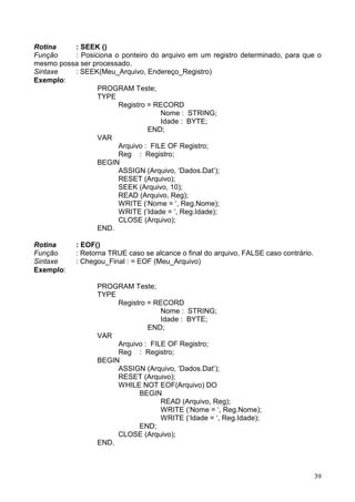 Rotina
: SEEK ()
Função
: Posiciona o ponteiro do arquivo em um registro determinado, para que o
mesmo possa ser processado.
Sintaxe
: SEEK(Meu_Arquivo, Endereço_Registro)
Exemplo:
PROGRAM Teste;
TYPE
Registro = RECORD
Nome : STRING;
Idade : BYTE;
END;
VAR
Arquivo : FILE OF Registro;
Reg : Registro;
BEGIN
ASSIGN (Arquivo, ‘Dados.Dat’);
RESET (Arquivo);
SEEK (Arquivo, 10);
READ (Arquivo, Reg);
WRITE (‘Nome = ‘, Reg.Nome);
WRITE (‘Idade = ‘, Reg.Idade);
CLOSE (Arquivo);
END.
Rotina
Função
Sintaxe
Exemplo:

: EOF()
: Retorna TRUE caso se alcance o final do arquivo, FALSE caso contrário.
: Chegou_Final : = EOF (Meu_Arquivo)

PROGRAM Teste;
TYPE
Registro = RECORD
Nome : STRING;
Idade : BYTE;
END;
VAR
Arquivo : FILE OF Registro;
Reg : Registro;
BEGIN
ASSIGN (Arquivo, ‘Dados.Dat’);
RESET (Arquivo);
WHILE NOT EOF(Arquivo) DO
BEGIN
READ (Arquivo, Reg);
WRITE (‘Nome = ‘, Reg.Nome);
WRITE (‘Idade = ‘, Reg.Idade);
END;
CLOSE (Arquivo);
END.

39

 