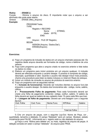 Rotina
: ERASE ()
Função
: Elimina o arquivo do disco. É importante notar que o arquivo a ser
eliminado não pode estar aberto.
Sintaxe
: ERASE (Meu_Arquivo)
Exemplo:
PROGRAM Teste;
TYPE
Registro = RECORD
Nome
: STRING;
Idade : BYTE;
END;
VAR
Arquivo : FILE OF Registro;
BEGIN
ASSIGN (Arquivo, ‘Dados.Dat’);
ERASE(Arquivo);
END.
Exercícios:
a) Faça um programa de inclusão de dados em um arquivo chamado pessoas.dat. Os
registros deste arquivo deverão ser formados de código, nome e telefone de uma
pessoa.
b) Faça outro programa que abra o arquivo criado no exercício anterior e liste todos
os dados no vídeo.
c) Elabore um programa para incluir produtos em um arquivo qualquer. A inclusão
deverá ser efetuada enquanto o usuário desejar. O produto é composto de código,
descrição, quantidade e valor. Quando o usuário não desejar incluir mais produtos,
chame uma procedure para listar os dados inclusos e o total em Reais do estoque.
d) Incluir um módulo de consulta no arquivo de produtos do exercício anterior.
e) Faça um programa com as seguintes rotinas:
1 – Inclusão de funcionarios: Deverão ser incluídos clientes no arquivo func.dat
enquanto o usuário desejar. Os dados dos funcionários são : código, nome, salário,
nfilhos.
2 - Processamento Folha de pagamento: Para cada funcionário deverá ser
criada uma folha de pagamento contendo: código, codfun, salário. O salário da
folha deverá ser igual ao salário de seu cadastro mais 1% para cada filho que tiver.
3 – Listagem de folha de pagamento: Deverá ser uma listagem com o seguinte
lay-out :
Cod. Folha
Cod. Func.
Nome Func.
NºFilhos
Salário
...
...
Total da Folha:
f) Crie um arquivo de peças, com o seguinte Lay-Out: Nome de Peça, cor ,
quantidade, tamanho e deletado. O campo “Deletado” será um campo Boolean, setado
inicialmente para FALSE , informando se o registro está ou não deletado do arquivo.
g) Faça a uma Rotina para deletar um, ou mais, registros do arquivo de peças. A
deleção consiste em setar o campo “deletado” do arquivo para TRUE.

40

 
