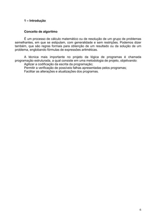 1 – Introdução

Conceito de algoritmo
É um processo de cálculo matemático ou de resolução de um grupo de problemas
semelhantes, em que se estipulam, com generalidade e sem restrições. Podemos dizer
também, que são regras formais para obtenção de um resultado ou da solução de um
problema, englobando fórmulas de expressões aritméticas.
A técnica mais importante no projeto da lógica de programas é chamada
programação estruturada, a qual consiste em uma metodologia de projeto, objetivando:
Agilizar a codificação da escrita da programação;
Permitir a verificação de possíveis falhas apresentadas pelos programas;
Facilitar as alterações e atualizações dos programas.

6

 