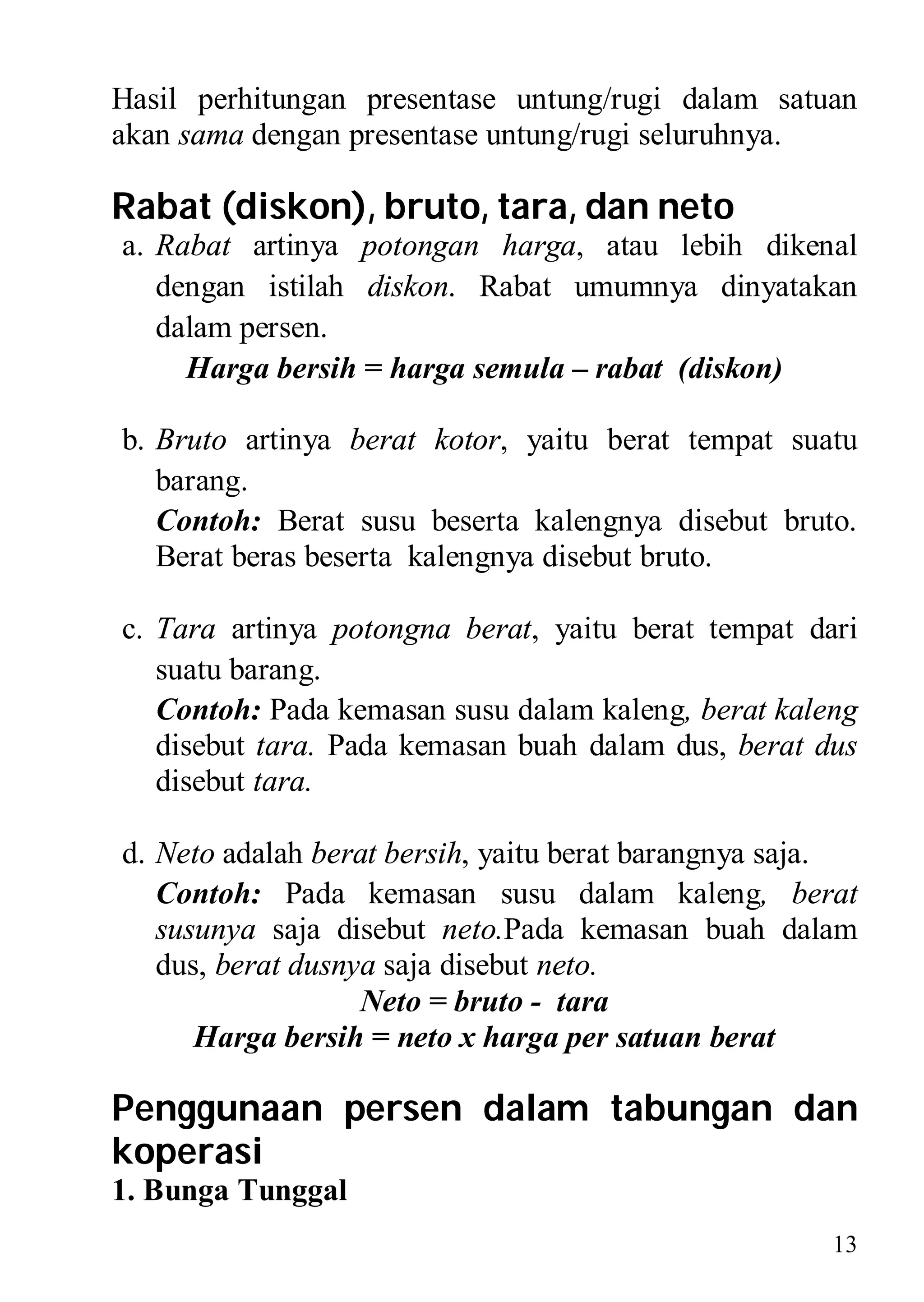 Hasil perhitungan presentase untung/rugi dalam satuan
akan sama dengan presentase untung/rugi seluruhnya.

Rabat (diskon), bruto, tara, dan neto
a. Rabat artinya potongan harga, atau lebih dikenal
   dengan istilah diskon. Rabat umumnya dinyatakan
   dalam persen.
     Harga bersih = harga semula – rabat (diskon)

b. Bruto artinya berat kotor, yaitu berat tempat suatu
   barang.
   Contoh: Berat susu beserta kalengnya disebut bruto.
   Berat beras beserta kalengnya disebut bruto.

c. Tara artinya potongna berat, yaitu berat tempat dari
   suatu barang.
   Contoh: Pada kemasan susu dalam kaleng, berat kaleng
   disebut tara. Pada kemasan buah dalam dus, berat dus
   disebut tara.

d. Neto adalah berat bersih, yaitu berat barangnya saja.
   Contoh: Pada kemasan susu dalam kaleng, berat
   susunya saja disebut neto.Pada kemasan buah dalam
   dus, berat dusnya saja disebut neto.
                   Neto = bruto - tara
      Harga bersih = neto x harga per satuan berat

Penggunaan persen dalam tabungan dan
koperasi
1. Bunga Tunggal
                                                      13
 