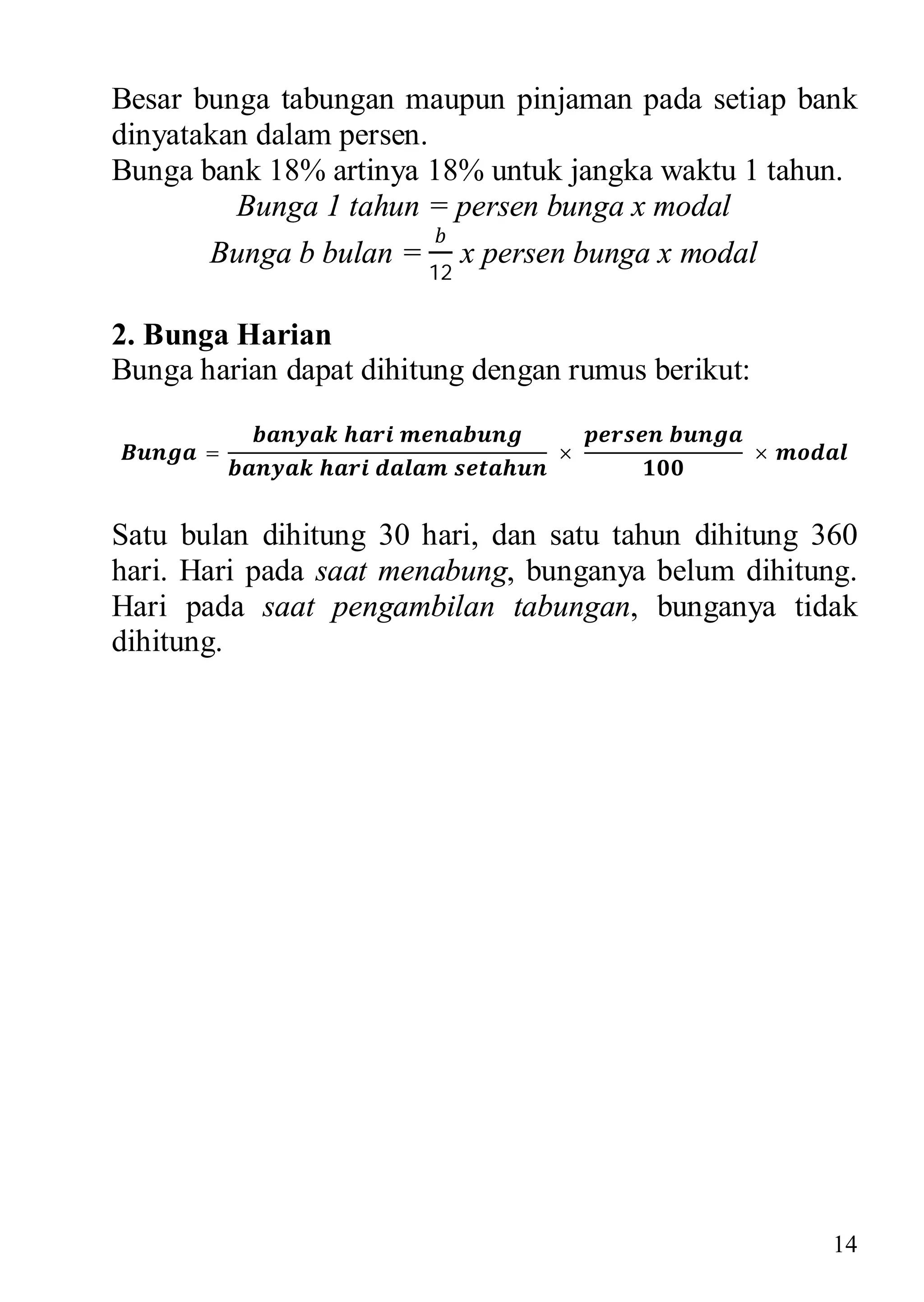 Besar bunga tabungan maupun pinjaman pada setiap bank
dinyatakan dalam persen.
Bunga bank 18% artinya 18% untuk jangka waktu 1 tahun.
         Bunga 1 tahun = persen bunga x modal
       Bunga b bulan =        x persen bunga x modal
                         12

2. Bunga Harian
Bunga harian dapat dihitung dengan rumus berikut:

       =                             ×              ×


Satu bulan dihitung 30 hari, dan satu tahun dihitung 360
hari. Hari pada saat menabung, bunganya belum dihitung.
Hari pada saat pengambilan tabungan, bunganya tidak
dihitung.




                                                        14
 
