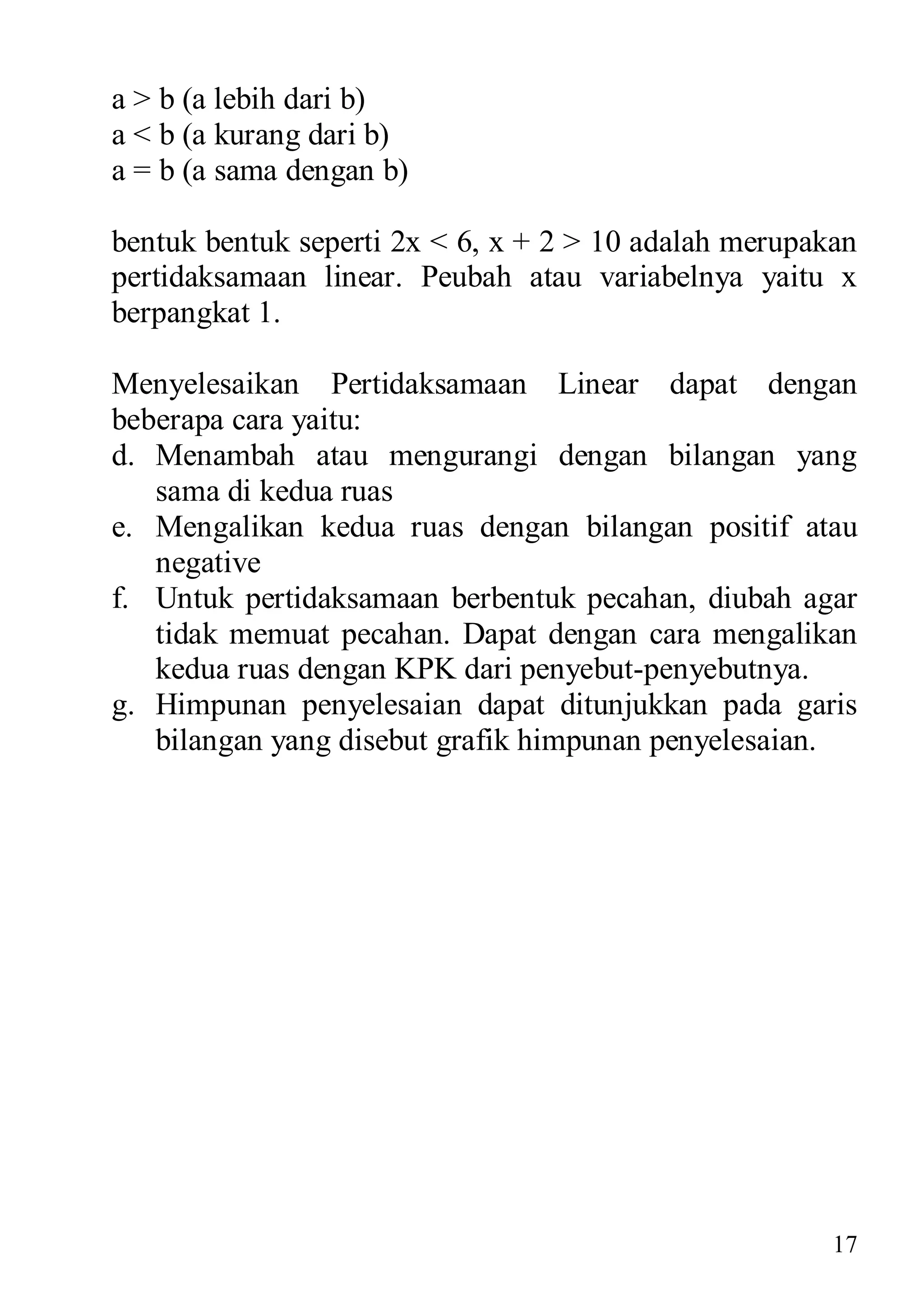 a > b (a lebih dari b)
a < b (a kurang dari b)
a = b (a sama dengan b)

bentuk bentuk seperti 2x < 6, x + 2 > 10 adalah merupakan
pertidaksamaan linear. Peubah atau variabelnya yaitu x
berpangkat 1.

Menyelesaikan Pertidaksamaan Linear dapat dengan
beberapa cara yaitu:
d. Menambah atau mengurangi dengan bilangan yang
   sama di kedua ruas
e. Mengalikan kedua ruas dengan bilangan positif atau
   negative
f. Untuk pertidaksamaan berbentuk pecahan, diubah agar
   tidak memuat pecahan. Dapat dengan cara mengalikan
   kedua ruas dengan KPK dari penyebut-penyebutnya.
g. Himpunan penyelesaian dapat ditunjukkan pada garis
   bilangan yang disebut grafik himpunan penyelesaian.




                                                       17
 