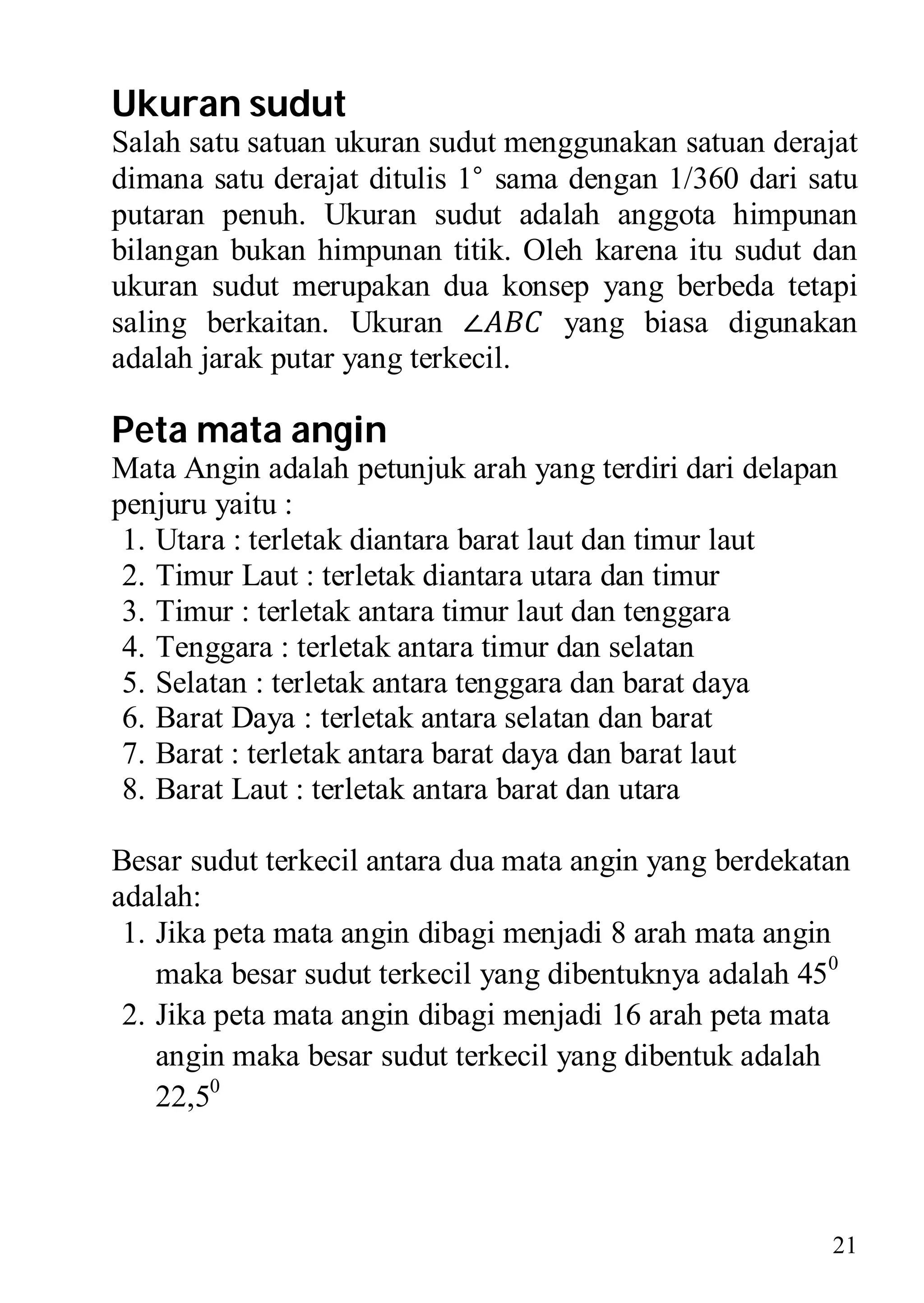 Ukuran sudut
Salah satu satuan ukuran sudut menggunakan satuan derajat
dimana satu derajat ditulis 1° sama dengan 1/360 dari satu
putaran penuh. Ukuran sudut adalah anggota himpunan
bilangan bukan himpunan titik. Oleh karena itu sudut dan
ukuran sudut merupakan dua konsep yang berbeda tetapi
saling berkaitan. Ukuran ∠          yang biasa digunakan
adalah jarak putar yang terkecil.

Peta mata angin
Mata Angin adalah petunjuk arah yang terdiri dari delapan
penjuru yaitu :
 1. Utara : terletak diantara barat laut dan timur laut
 2. Timur Laut : terletak diantara utara dan timur
 3. Timur : terletak antara timur laut dan tenggara
 4. Tenggara : terletak antara timur dan selatan
 5. Selatan : terletak antara tenggara dan barat daya
 6. Barat Daya : terletak antara selatan dan barat
 7. Barat : terletak antara barat daya dan barat laut
 8. Barat Laut : terletak antara barat dan utara

Besar sudut terkecil antara dua mata angin yang berdekatan
adalah:
 1. Jika peta mata angin dibagi menjadi 8 arah mata angin
    maka besar sudut terkecil yang dibentuknya adalah 450
 2. Jika peta mata angin dibagi menjadi 16 arah peta mata
    angin maka besar sudut terkecil yang dibentuk adalah
    22,50



                                                        21
 