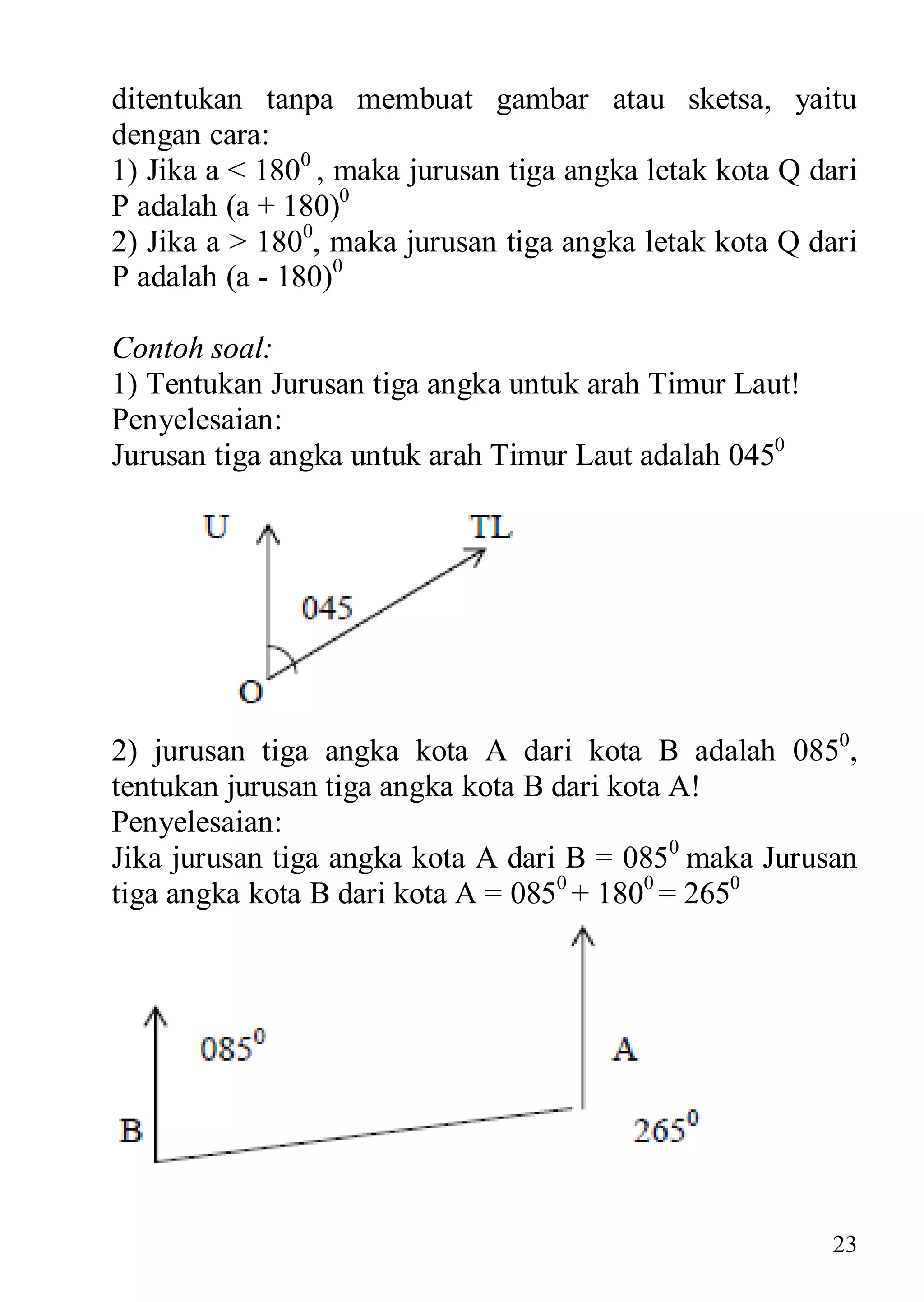 ditentukan tanpa membuat gambar atau sketsa, yaitu
dengan cara:
1) Jika a < 1800 , maka jurusan tiga angka letak kota Q dari
P adalah (a + 180)0
2) Jika a > 1800, maka jurusan tiga angka letak kota Q dari
P adalah (a - 180)0

Contoh soal:
1) Tentukan Jurusan tiga angka untuk arah Timur Laut!
Penyelesaian:
Jurusan tiga angka untuk arah Timur Laut adalah 0450




2) jurusan tiga angka kota A dari kota B adalah 0850,
tentukan jurusan tiga angka kota B dari kota A!
Penyelesaian:
Jika jurusan tiga angka kota A dari B = 0850 maka Jurusan
tiga angka kota B dari kota A = 0850 + 1800 = 2650




                                                          23
 