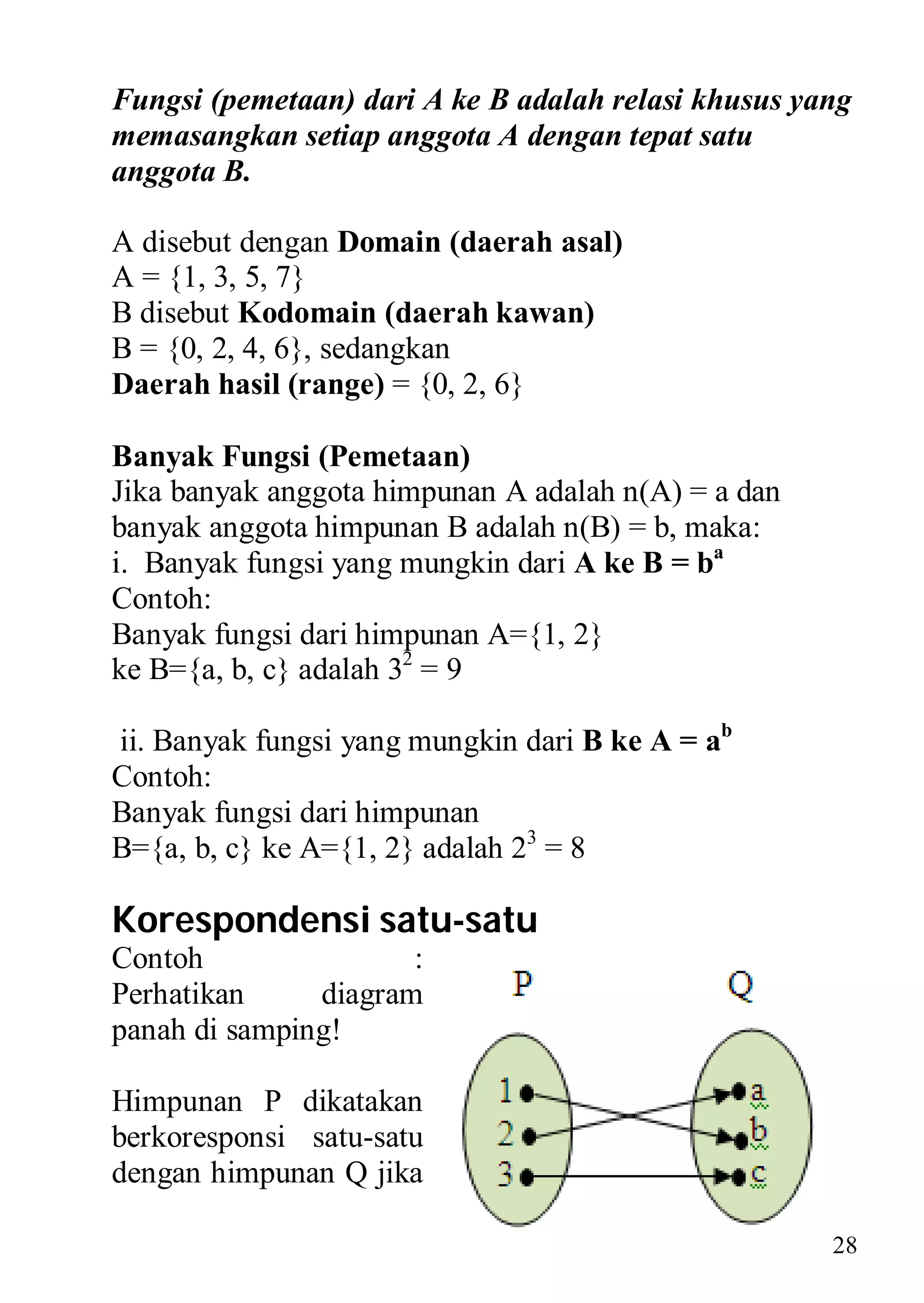 Fungsi (pemetaan) dari A ke B adalah relasi khusus yang
memasangkan setiap anggota A dengan tepat satu
anggota B.

A disebut dengan Domain (daerah asal)
A = {1, 3, 5, 7}
B disebut Kodomain (daerah kawan)
B = {0, 2, 4, 6}, sedangkan
Daerah hasil (range) = {0, 2, 6}

Banyak Fungsi (Pemetaan)
Jika banyak anggota himpunan A adalah n(A) = a dan
banyak anggota himpunan B adalah n(B) = b, maka:
i. Banyak fungsi yang mungkin dari A ke B = ba
Contoh:
Banyak fungsi dari himpunan A={1, 2}
ke B={a, b, c} adalah 32 = 9

ii. Banyak fungsi yang mungkin dari B ke A = ab
Contoh:
Banyak fungsi dari himpunan
B={a, b, c} ke A={1, 2} adalah 23 = 8

Korespondensi satu-satu
Contoh                :
Perhatikan     diagram
panah di samping!

Himpunan P dikatakan
berkoresponsi satu-satu
dengan himpunan Q jika

                                                     28
 
