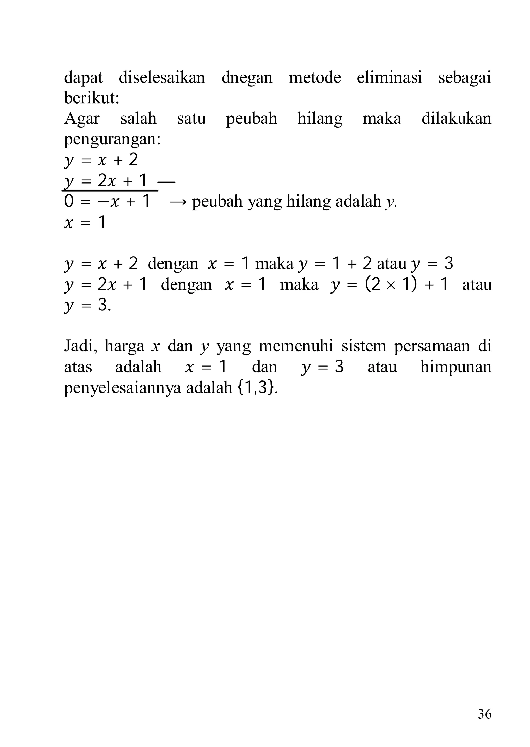 dapat diselesaikan dnegan metode eliminasi sebagai
berikut:
Agar salah satu peubah hilang maka dilakukan
pengurangan:
  = +2
  =2 +1
0 = − + 1 → peubah yang hilang adalah y.
  =1

 = + 2 dengan = 1 maka = 1 + 2 atau = 3
 = 2 + 1 dengan = 1 maka = (2 × 1) + 1 atau
 = 3.

Jadi, harga x dan y yang memenuhi sistem persamaan di
atas adalah       = 1 dan      = 3 atau himpunan
penyelesaiannya adalah {1,3}.




                                                   36
 