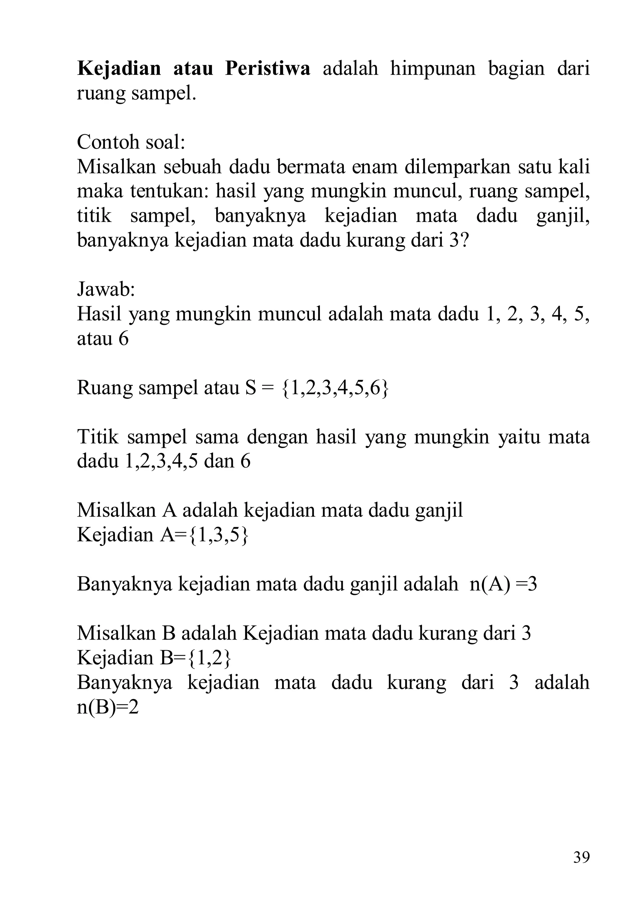 Kejadian atau Peristiwa adalah himpunan bagian dari
ruang sampel.

Contoh soal:
Misalkan sebuah dadu bermata enam dilemparkan satu kali
maka tentukan: hasil yang mungkin muncul, ruang sampel,
titik sampel, banyaknya kejadian mata dadu ganjil,
banyaknya kejadian mata dadu kurang dari 3?

Jawab:
Hasil yang mungkin muncul adalah mata dadu 1, 2, 3, 4, 5,
atau 6

Ruang sampel atau S = {1,2,3,4,5,6}

Titik sampel sama dengan hasil yang mungkin yaitu mata
dadu 1,2,3,4,5 dan 6

Misalkan A adalah kejadian mata dadu ganjil
Kejadian A={1,3,5}

Banyaknya kejadian mata dadu ganjil adalah n(A) =3

Misalkan B adalah Kejadian mata dadu kurang dari 3
Kejadian B={1,2}
Banyaknya kejadian mata dadu kurang dari 3 adalah
n(B)=2




                                                       39
 
