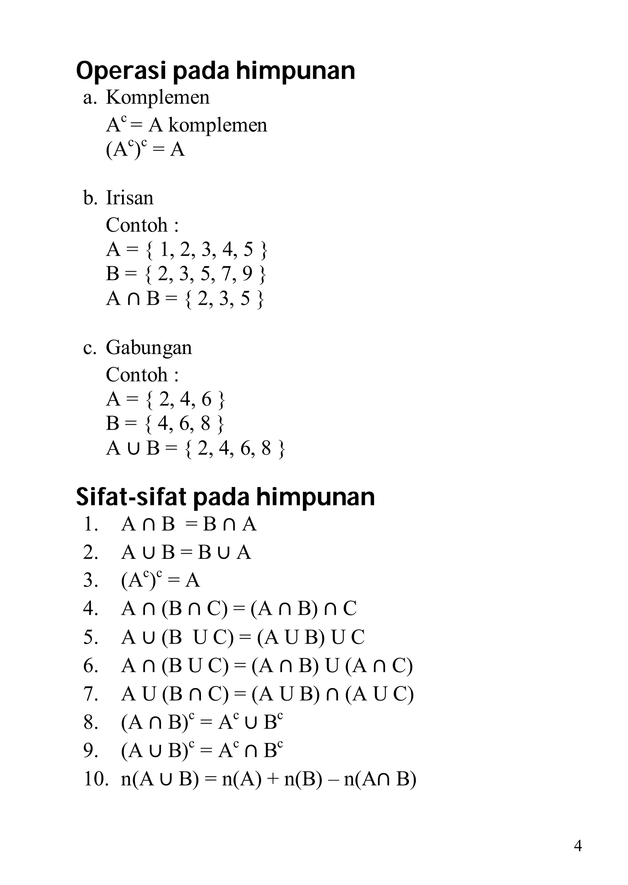 Operasi pada himpunan
a. Komplemen
   Ac = A komplemen
   (Ac)c = A

b. Irisan
   Contoh :
   A = { 1, 2, 3, 4, 5 }
   B = { 2, 3, 5, 7, 9 }
   A ∩ B = { 2, 3, 5 }

c. Gabungan
   Contoh :
   A = { 2, 4, 6 }
   B = { 4, 6, 8 }
   A ∪ B = { 2, 4, 6, 8 }

Sifat-sifat pada himpunan
1.    A∩B =B∩A
2.    A∪B=B∪A
3.    (Ac)c = A
4.    A ∩ (B ∩ C) = (A ∩ B) ∩ C
5.    A ∪ (B U C) = (A U B) U C
6.    A ∩ (B U C) = (A ∩ B) U (A ∩ C)
7.    A U (B ∩ C) = (A U B) ∩ (A U C)
8.    (A ∩ B)c = Ac ∪ Bc
9.    (A ∪ B)c = Ac ∩ Bc
10.   n(A ∪ B) = n(A) + n(B) – n(A∩ B)


                                         4
 
