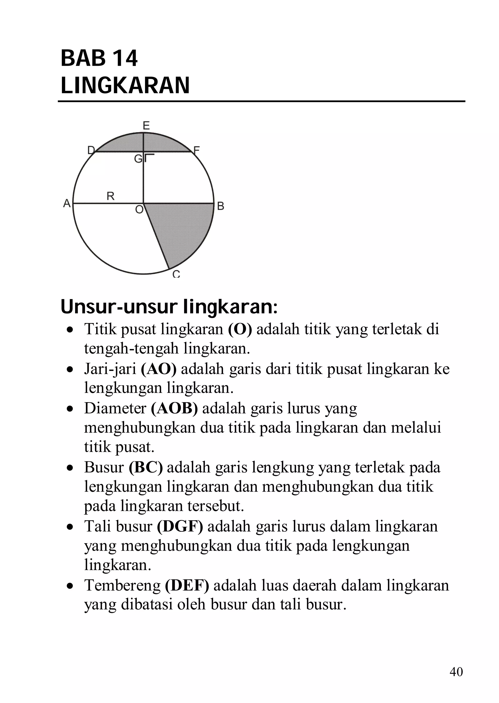 BAB 14
LINGKARAN




Unsur-unsur lingkaran:
 Titik pusat lingkaran (O) adalah titik yang terletak di
  tengah-tengah lingkaran.
 Jari-jari (AO) adalah garis dari titik pusat lingkaran ke
  lengkungan lingkaran.
 Diameter (AOB) adalah garis lurus yang
  menghubungkan dua titik pada lingkaran dan melalui
  titik pusat.
 Busur (BC) adalah garis lengkung yang terletak pada
  lengkungan lingkaran dan menghubungkan dua titik
  pada lingkaran tersebut.
 Tali busur (DGF) adalah garis lurus dalam lingkaran
  yang menghubungkan dua titik pada lengkungan
  lingkaran.
 Tembereng (DEF) adalah luas daerah dalam lingkaran
  yang dibatasi oleh busur dan tali busur.


                                                          40
 